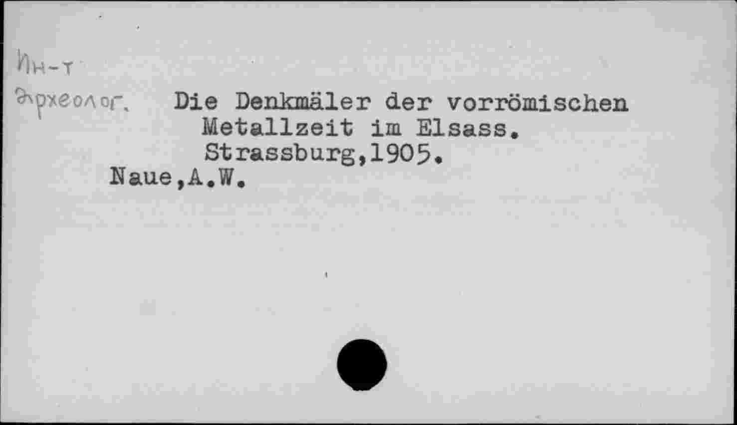 ﻿Ин-т
археолог, Die Denkmäler der vorrömischen Metallzeit im Elsass. Strassburg,1905.
Naue,A.W.